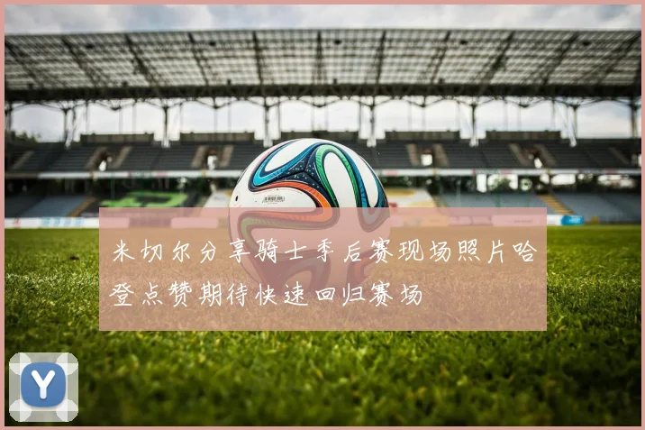 米切尔分享骑士季后赛现场照片哈登点赞期待快速回归赛场